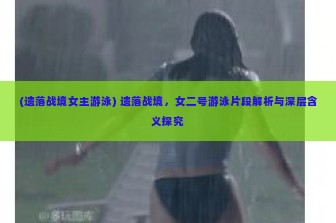 (遗落战境女主游泳) 遗落战境，女二号游泳片段解析与深层含义探究