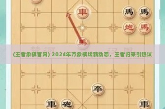 (王者象棋官网) 2024年万象棋坛新动态，王者归来引热议