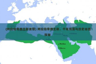 (阿拉伯帝国王朝更替) 阿拉伯帝国王朝，千年辉煌与历史谜团探秘