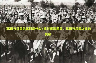 (军团与兵团的区别是什么) 探讨编制差异，军团与兵团之间的奥秘