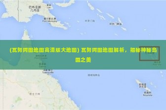 (瓦努阿图地图高清版大地图) 瓦努阿图地图解析，揭秘神秘岛国之美