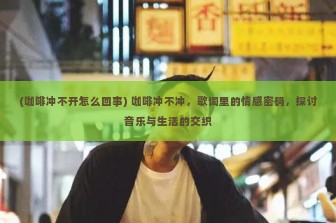 (咖啡冲不开怎么回事) 咖啡冲不冲，歌词里的情感密码，探讨音乐与生活的交织