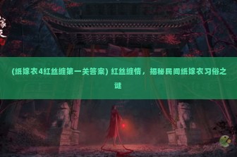 (纸嫁衣4红丝缠第一关答案) 红丝缠情，揭秘民间纸嫁衣习俗之谜